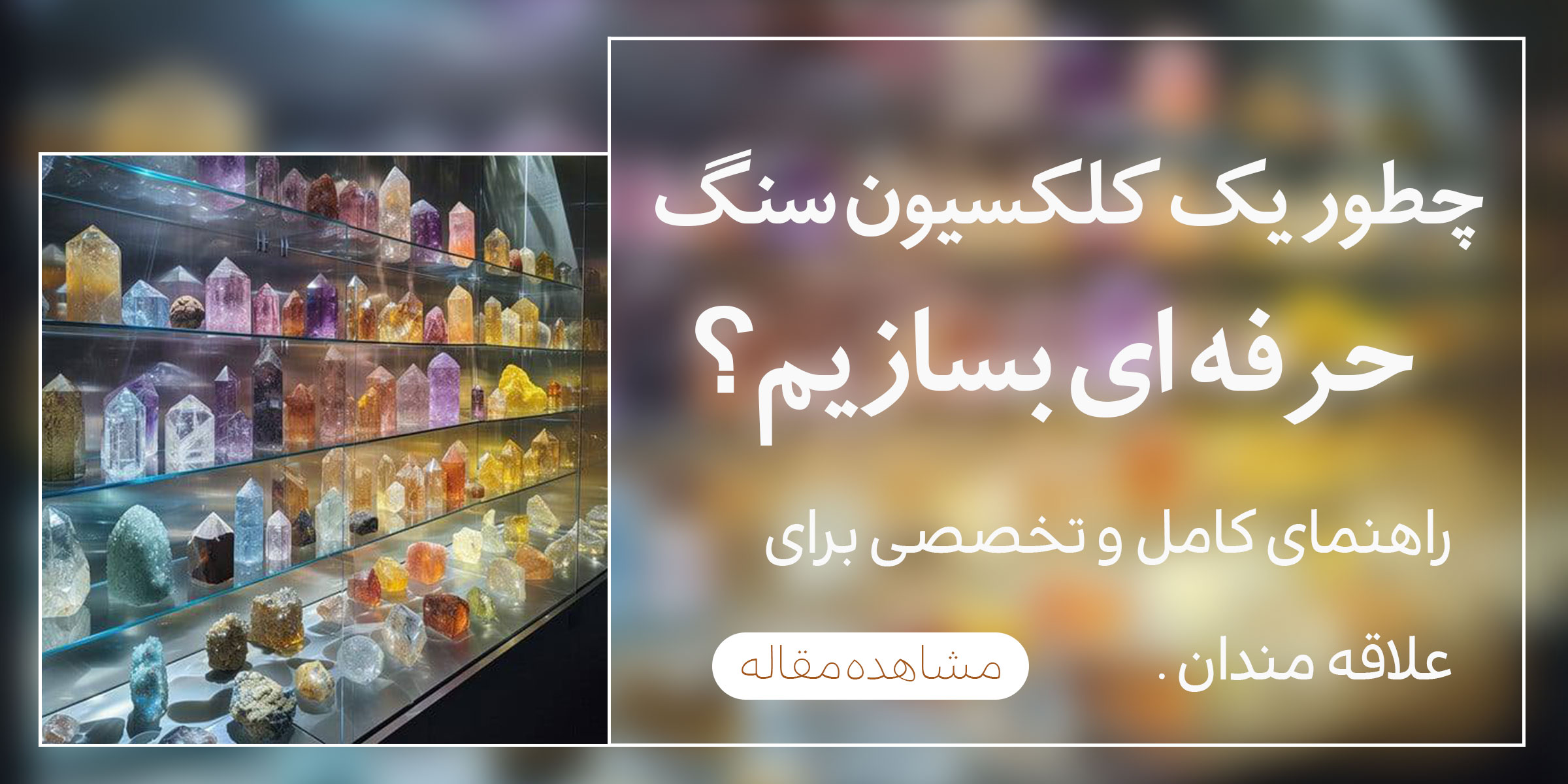 چگونه یک کلکسیون سنگ حرفه ای بسازیم؟راهنمای کامل جمع آوری|نگهداری و نمایش سنگ های قیمتی و کلکسیونی